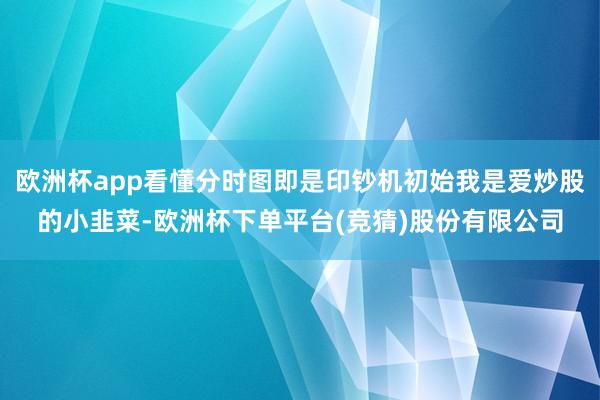 欧洲杯app看懂分时图即是印钞机初始我是爱炒股的小韭菜-欧洲杯下单平台(竞猜)股份有限公司