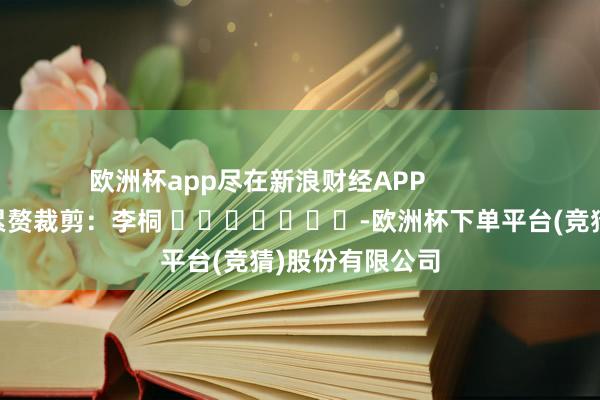 欧洲杯app尽在新浪财经APP            						累赘裁剪：李桐 							-欧洲杯下单平台(竞猜)股份有限公司
