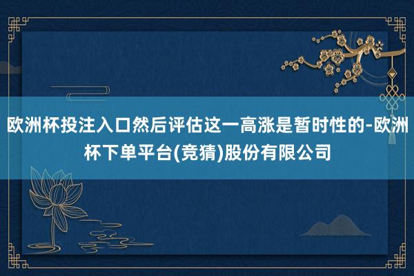 欧洲杯投注入口然后评估这一高涨是暂时性的-欧洲杯下单平台(竞猜)股份有限公司