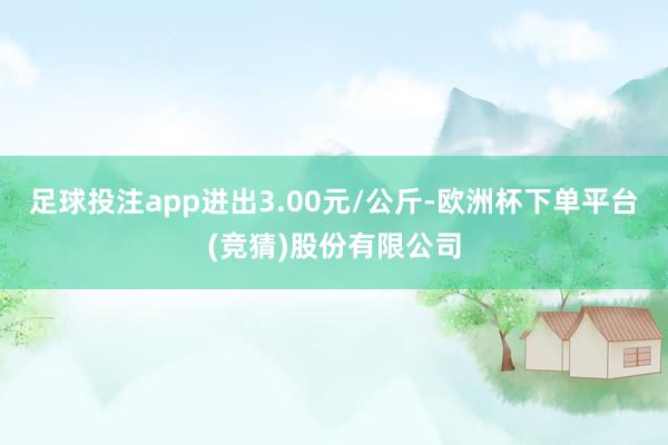 足球投注app进出3.00元/公斤-欧洲杯下单平台(竞猜)股份有限公司