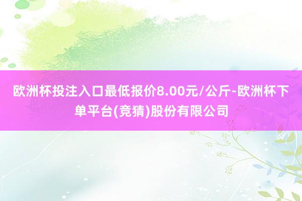 欧洲杯投注入口最低报价8.00元/公斤-欧洲杯下单平台(竞猜)股份有限公司