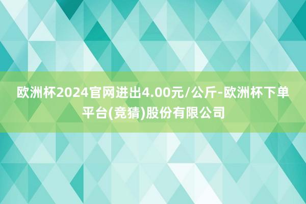 欧洲杯2024官网进出4.00元/公斤-欧洲杯下单平台(竞猜)股份有限公司