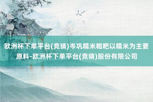 欧洲杯下单平台(竞猜)岑巩糯米糍粑以糯米为主要原料-欧洲杯下单平台(竞猜)股份有限公司