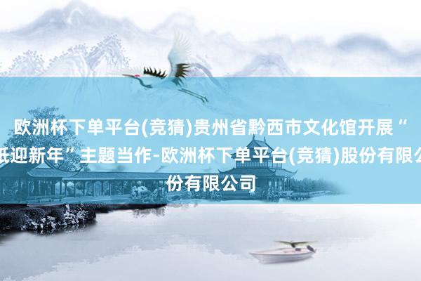 欧洲杯下单平台(竞猜)贵州省黔西市文化馆开展“剪纸迎新年”主题当作-欧洲杯下单平台(竞猜)股份有限公司