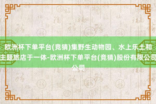 欧洲杯下单平台(竞猜)集野生动物园、水上乐土和主题旅店于一体-欧洲杯下单平台(竞猜)股份有限公司