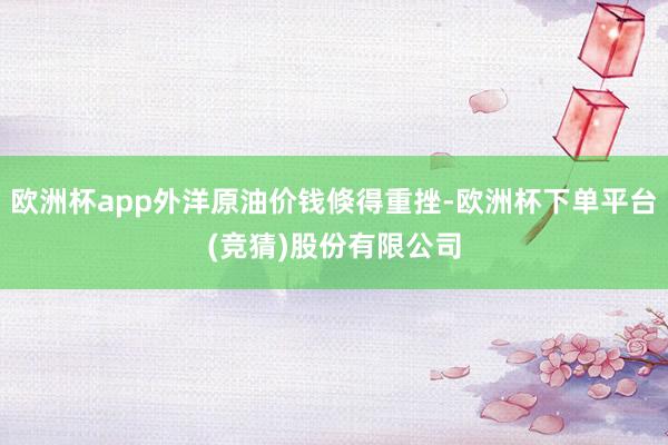 欧洲杯app外洋原油价钱倏得重挫-欧洲杯下单平台(竞猜)股份有限公司