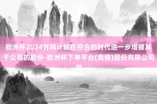 欧洲杯2024官网计较在符合的时代进一步增握其于公司的股份-欧洲杯下单平台(竞猜)股份有限公司