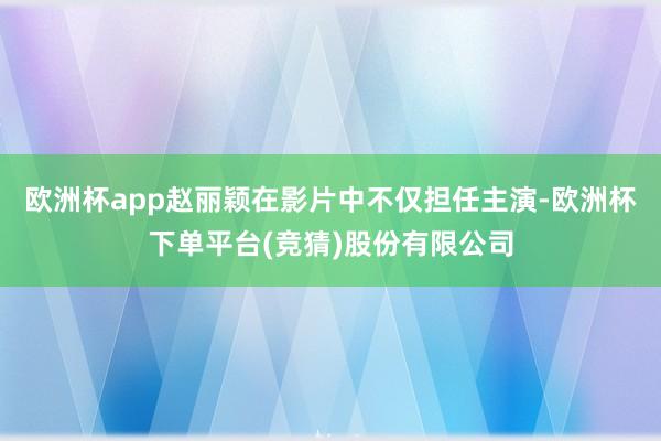 欧洲杯app赵丽颖在影片中不仅担任主演-欧洲杯下单平台(竞猜)股份有限公司