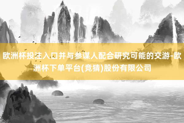 欧洲杯投注入口并与参谋人配合研究可能的交游-欧洲杯下单平台(竞猜)股份有限公司