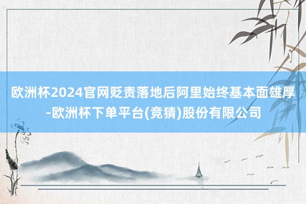欧洲杯2024官网贬责落地后阿里始终基本面雄厚-欧洲杯下单平台(竞猜)股份有限公司