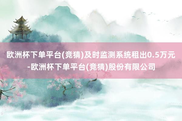欧洲杯下单平台(竞猜)及时监测系统租出0.5万元-欧洲杯下单平台(竞猜)股份有限公司