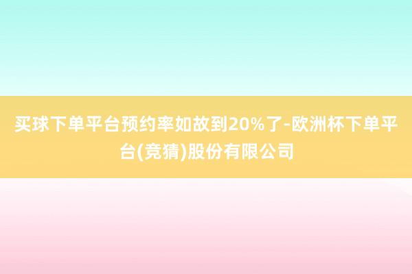 买球下单平台预约率如故到20%了-欧洲杯下单平台(竞猜)股份有限公司