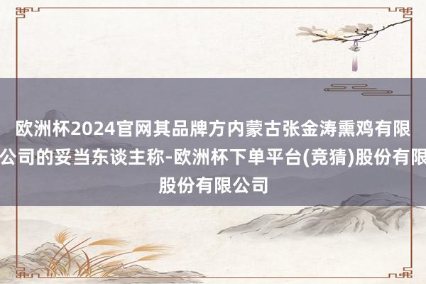 欧洲杯2024官网其品牌方内蒙古张金涛熏鸡有限拖累公司的妥当东谈主称-欧洲杯下单平台(竞猜)股份有限公司