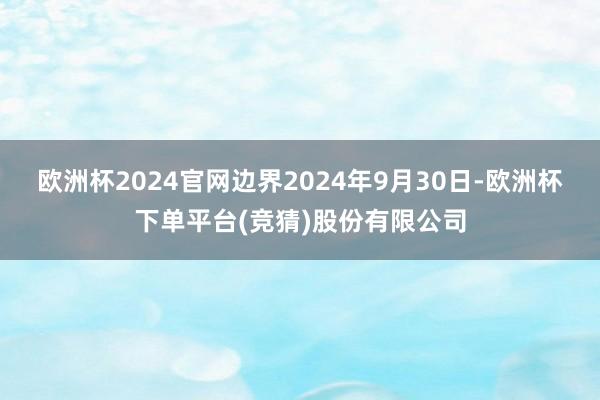欧洲杯2024官网边界2024年9月30日-欧洲杯下单平台(竞猜)股份有限公司