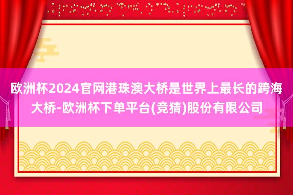 欧洲杯2024官网港珠澳大桥是世界上最长的跨海大桥-欧洲杯下单平台(竞猜)股份有限公司