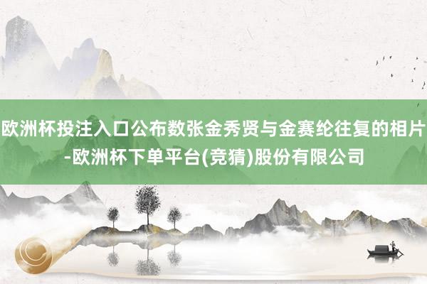 欧洲杯投注入口公布数张金秀贤与金赛纶往复的相片-欧洲杯下单平台(竞猜)股份有限公司