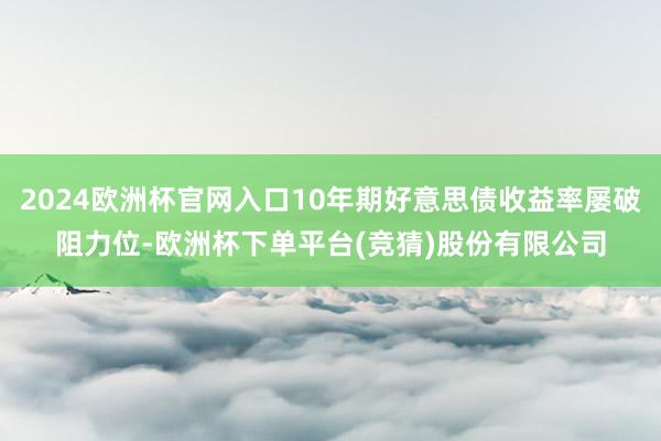 2024欧洲杯官网入口10年期好意思债收益率屡破阻力位-欧洲杯下单平台(竞猜)股份有限公司