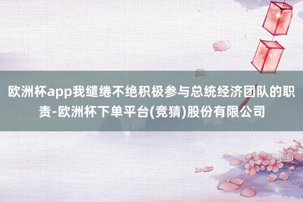 欧洲杯app我缱绻不绝积极参与总统经济团队的职责-欧洲杯下单平台(竞猜)股份有限公司