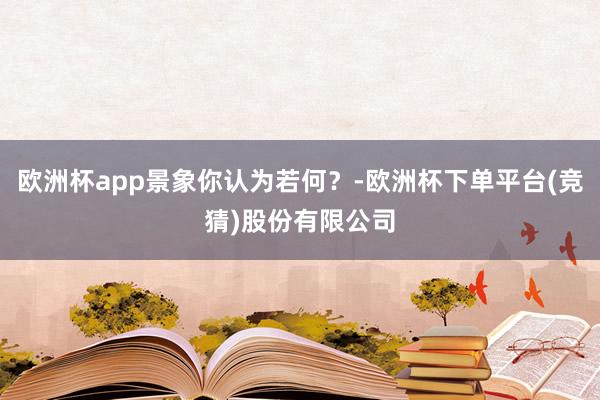 欧洲杯app景象你认为若何？-欧洲杯下单平台(竞猜)股份有限公司