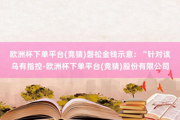 欧洲杯下单平台(竞猜)　　磐松金钱示意：“针对该乌有指控-欧洲杯下单平台(竞猜)股份有限公司