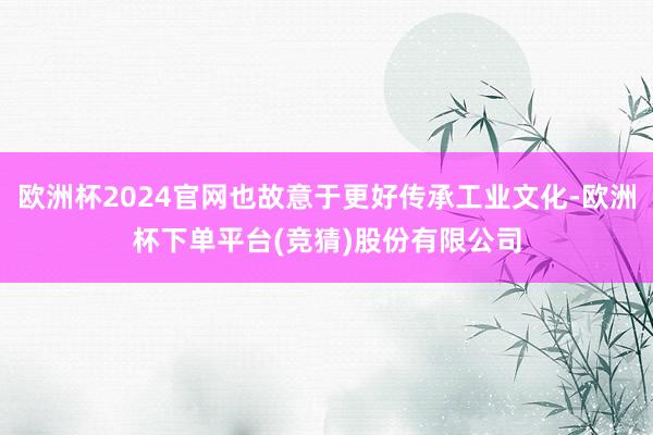 欧洲杯2024官网也故意于更好传承工业文化-欧洲杯下单平台(竞猜)股份有限公司