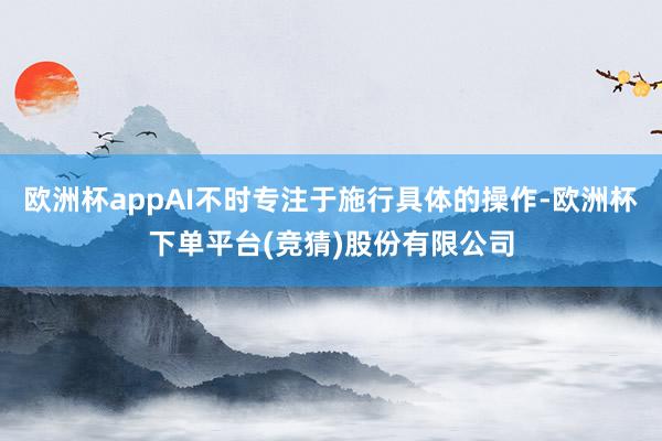 欧洲杯appAI不时专注于施行具体的操作-欧洲杯下单平台(竞猜)股份有限公司