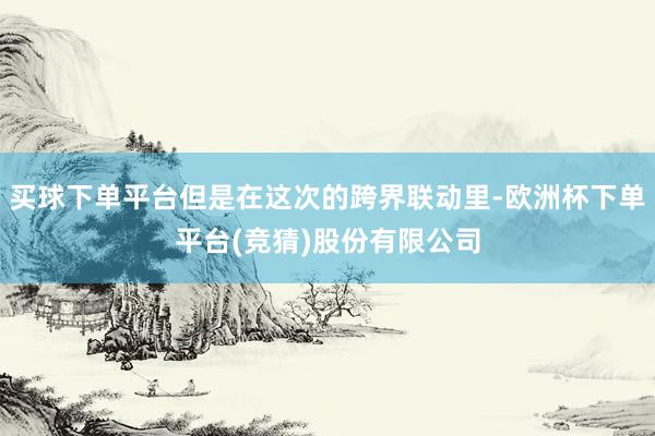 买球下单平台但是在这次的跨界联动里-欧洲杯下单平台(竞猜)股份有限公司