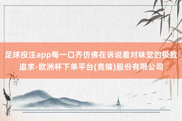 足球投注app每一口齐仿佛在诉说着对味觉的极致追求-欧洲杯下单平台(竞猜)股份有限公司