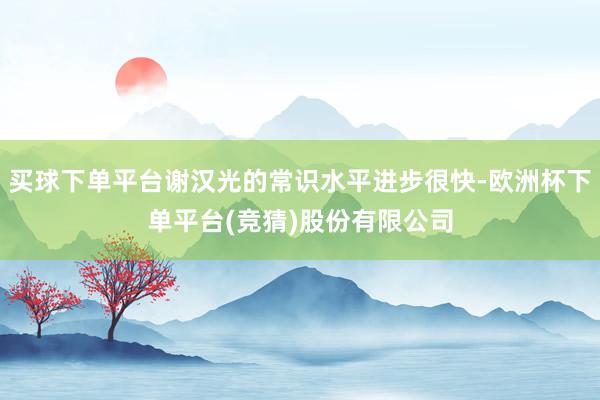 买球下单平台谢汉光的常识水平进步很快-欧洲杯下单平台(竞猜)股份有限公司