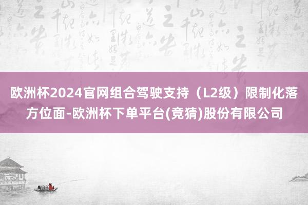 欧洲杯2024官网组合驾驶支持（L2级）限制化落方位面-欧洲杯下单平台(竞猜)股份有限公司