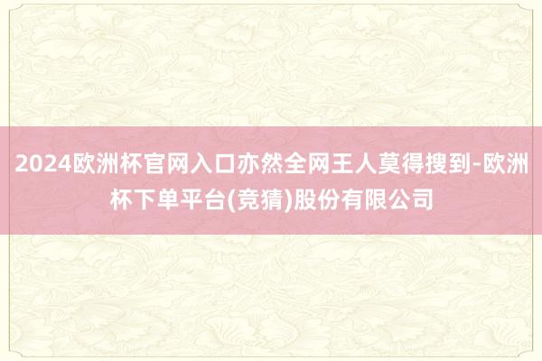 2024欧洲杯官网入口亦然全网王人莫得搜到-欧洲杯下单平台(竞猜)股份有限公司