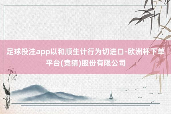 足球投注app以和顺生计行为切进口-欧洲杯下单平台(竞猜)股份有限公司