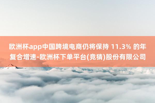欧洲杯app中国跨境电商仍将保持 11.3% 的年复合增速-欧洲杯下单平台(竞猜)股份有限公司