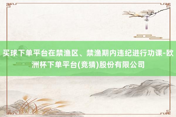 买球下单平台在禁渔区、禁渔期内违纪进行功课-欧洲杯下单平台(竞猜)股份有限公司