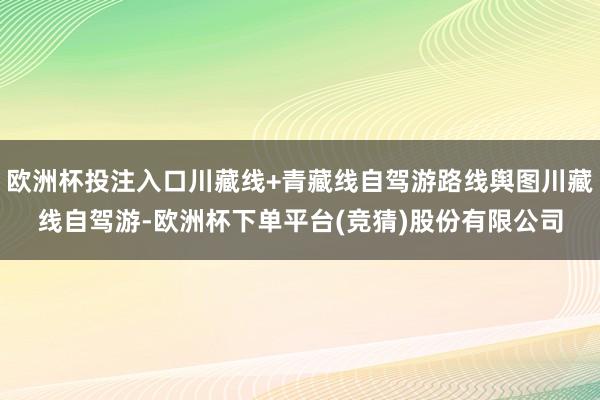 欧洲杯投注入口川藏线+青藏线自驾游路线舆图川藏线自驾游-欧洲杯下单平台(竞猜)股份有限公司