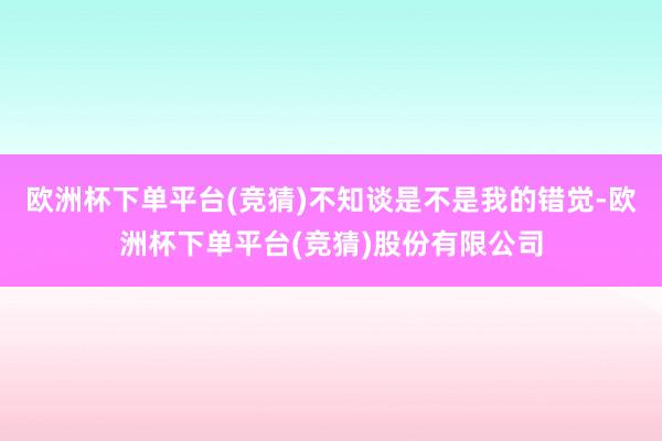 欧洲杯下单平台(竞猜)不知谈是不是我的错觉-欧洲杯下单平台(竞猜)股份有限公司