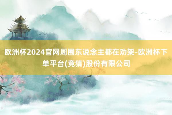 欧洲杯2024官网周围东说念主都在劝架-欧洲杯下单平台(竞猜)股份有限公司