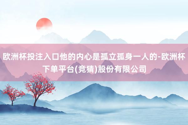 欧洲杯投注入口他的内心是孤立孤身一人的-欧洲杯下单平台(竞猜)股份有限公司
