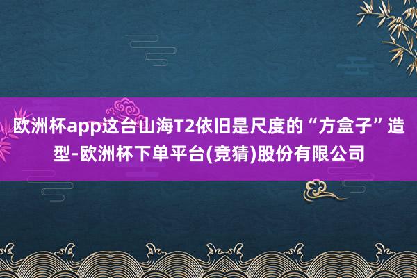 欧洲杯app这台山海T2依旧是尺度的“方盒子”造型-欧洲杯下单平台(竞猜)股份有限公司
