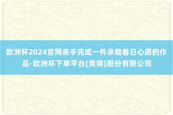 欧洲杯2024官网亲手完成一件承载春日心愿的作品-欧洲杯下单平台(竞猜)股份有限公司