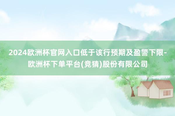 2024欧洲杯官网入口低于该行预期及盈警下限-欧洲杯下单平台(竞猜)股份有限公司