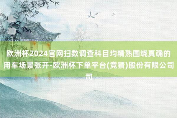 欧洲杯2024官网扫数调查科目均精熟围绕真确的用车场景张开-欧洲杯下单平台(竞猜)股份有限公司