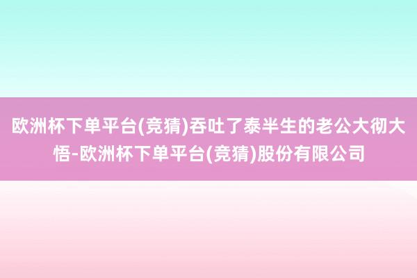 欧洲杯下单平台(竞猜)吞吐了泰半生的老公大彻大悟-欧洲杯下单平台(竞猜)股份有限公司