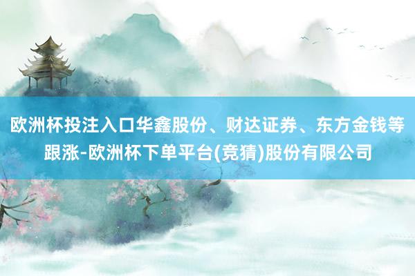 欧洲杯投注入口华鑫股份、财达证券、东方金钱等跟涨-欧洲杯下单平台(竞猜)股份有限公司