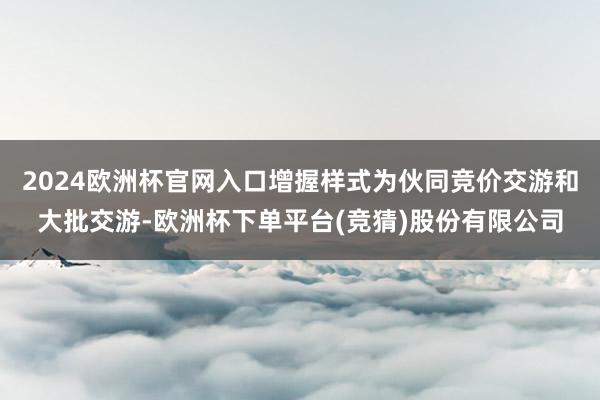 2024欧洲杯官网入口增握样式为伙同竞价交游和大批交游-欧洲杯下单平台(竞猜)股份有限公司