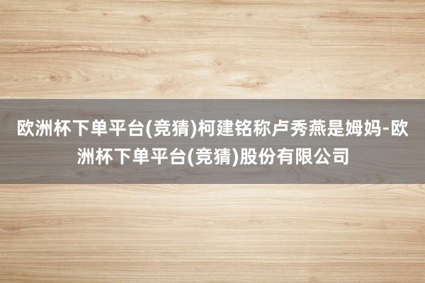 欧洲杯下单平台(竞猜)柯建铭称卢秀燕是姆妈-欧洲杯下单平台(竞猜)股份有限公司