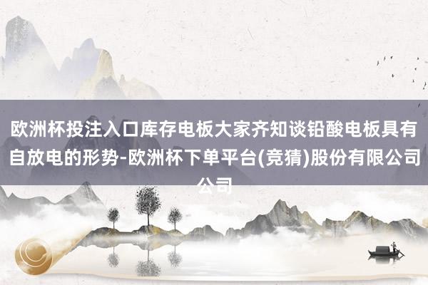 欧洲杯投注入口库存电板大家齐知谈铅酸电板具有自放电的形势-欧洲杯下单平台(竞猜)股份有限公司