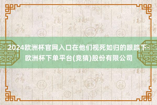 2024欧洲杯官网入口在他们视死如归的跟踪下-欧洲杯下单平台(竞猜)股份有限公司