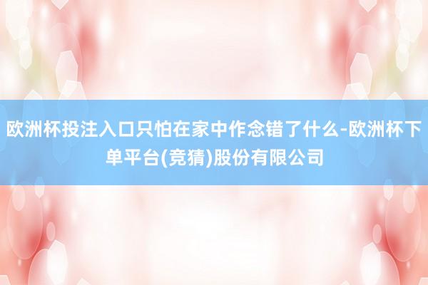 欧洲杯投注入口只怕在家中作念错了什么-欧洲杯下单平台(竞猜)股份有限公司