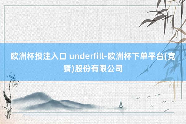 欧洲杯投注入口 underfill-欧洲杯下单平台(竞猜)股份有限公司